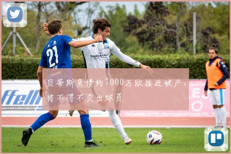 贝蒂斯负债约7000万欧接近破产，将不得不卖出球员