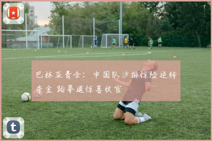 巴林亚青会：中国队沙排惊险逆转夺金 跆拳道惊喜收官