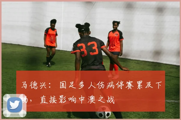 马德兴：国足多人伤病停赛累及下场，直接影响中澳之战