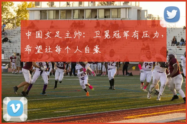 中国女足主帅：卫冕冠军有压力，希望让每个人自豪