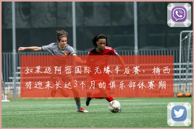 如果迈阿密国际无缘季后赛，梅西将迎来长达3个月的俱乐部休赛期