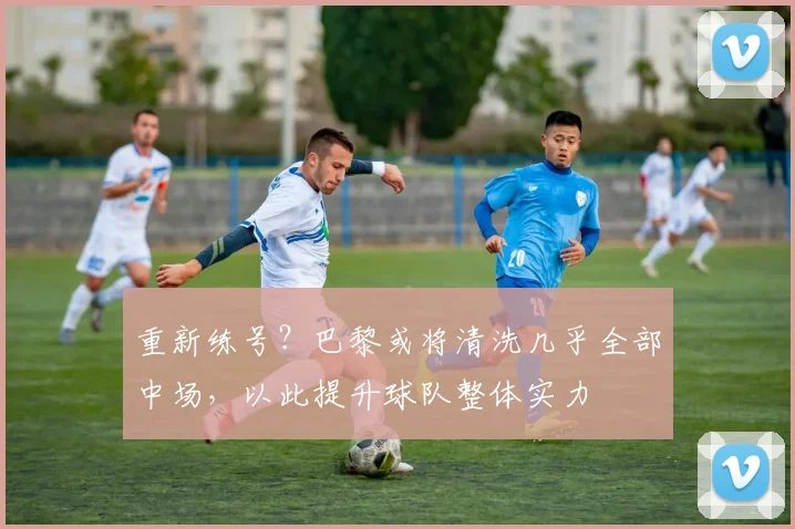 重新练号？巴黎或将清洗几乎全部中场，以此提升球队整体实力