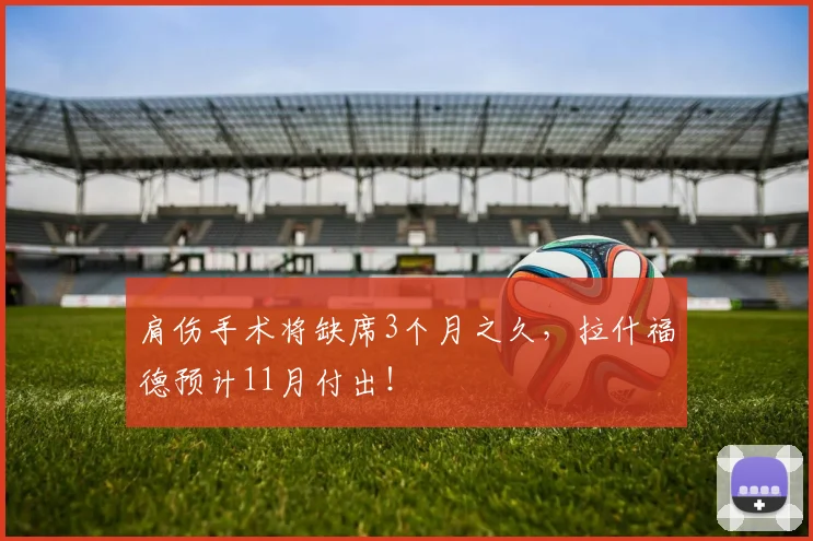 肩伤手术将缺席3个月之久，拉什福德预计11月付出！