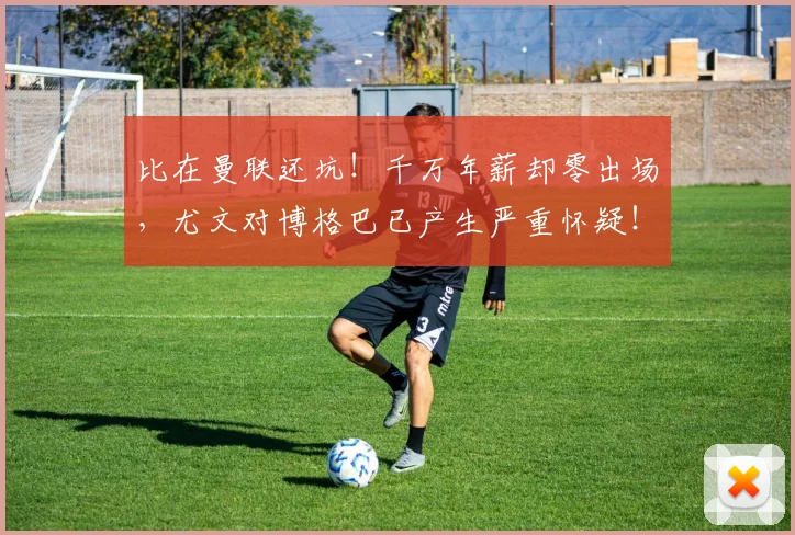 比在曼联还坑！千万年薪却零出场，尤文对博格巴已产生严重怀疑！