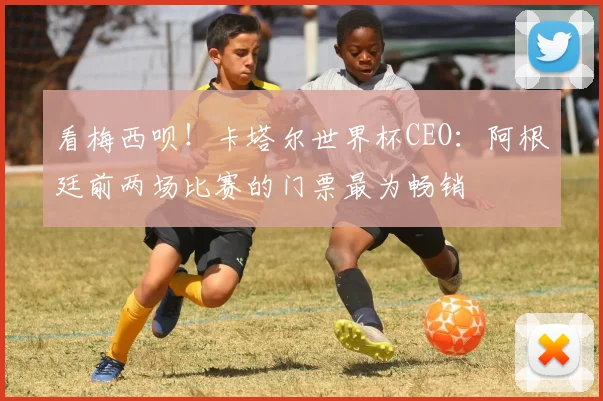 看梅西呗！卡塔尔世界杯CEO：阿根廷前两场比赛的门票最为畅销
