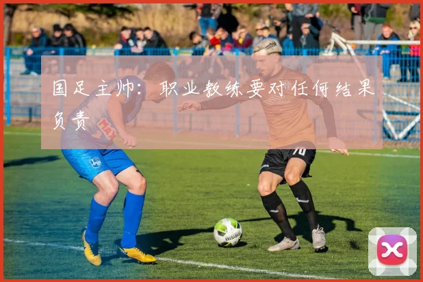 国足主帅：职业教练要对任何结果负责