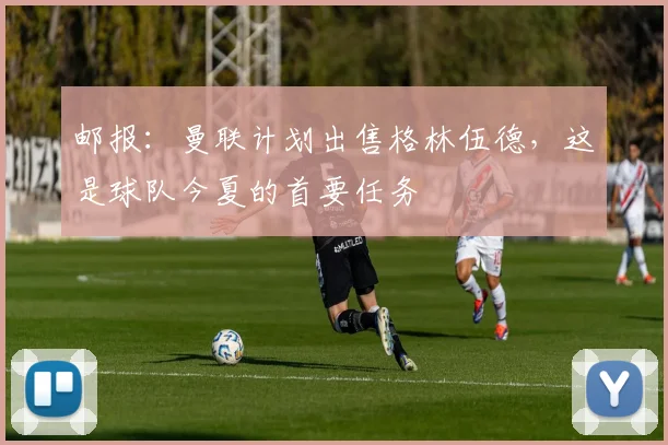 邮报：曼联计划出售格林伍德，这是球队今夏的首要任务