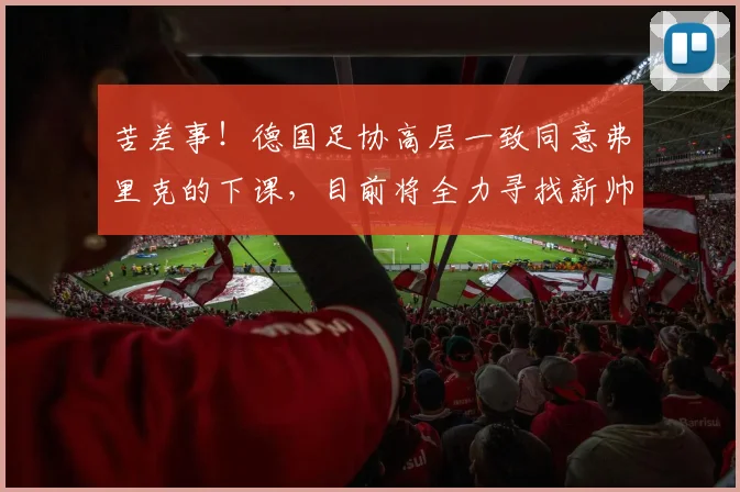 苦差事！德国足协高层一致同意弗里克的下课，目前将全力寻找新帅