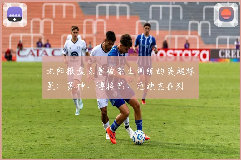 太阳报盘点曾被禁止训练的英超球星：苏神、博格巴、范迪克在列