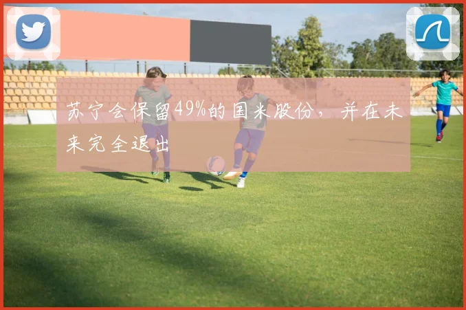 苏宁会保留49%的国米股份，并在未来完全退出