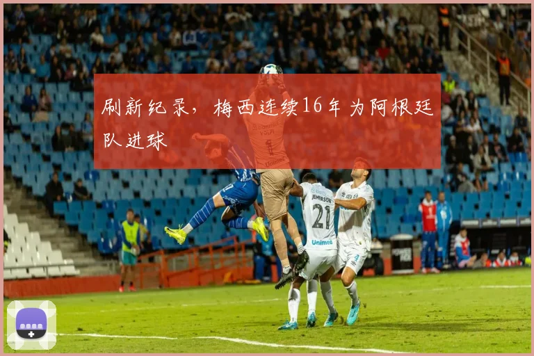 刷新纪录，梅西连续16年为阿根廷队进球