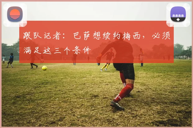 跟队记者：巴萨想续约梅西，必须满足这三个条件