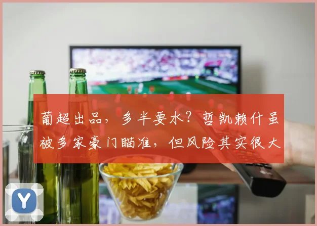 葡超出品，多半要水？哲凯赖什虽被多家豪门瞄准，但风险其实很大