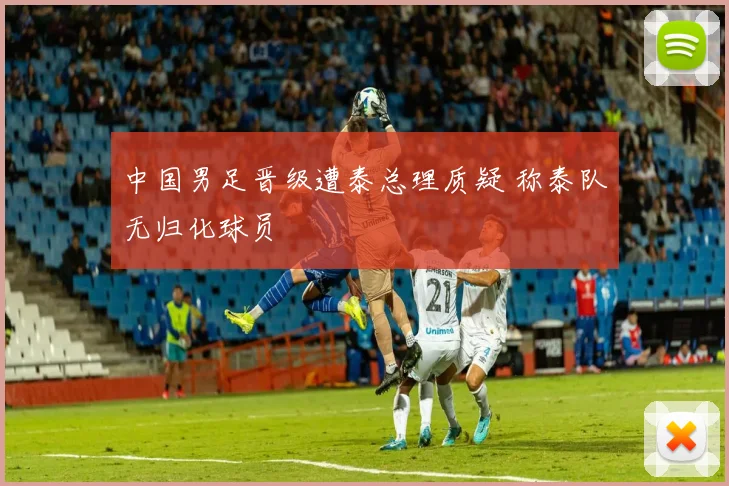 中国男足晋级遭泰总理质疑 称泰队无归化球员