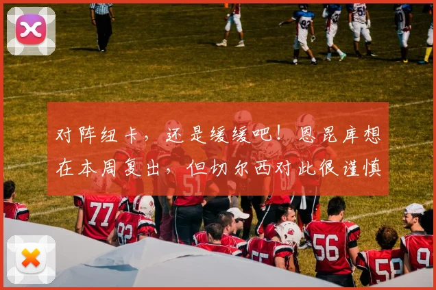 对阵纽卡，还是缓缓吧！恩昆库想在本周复出，但切尔西对此很谨慎