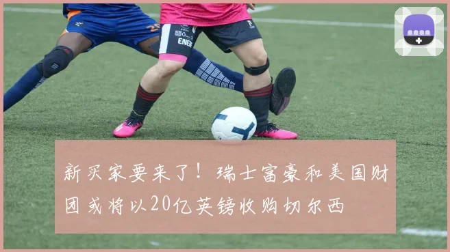 新买家要来了！瑞士富豪和美国财团或将以20亿英镑收购切尔西