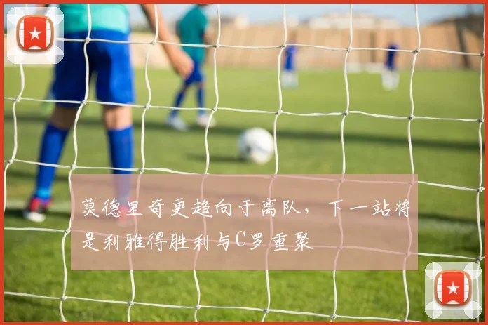 莫德里奇更趋向于离队，下一站将是利雅得胜利与C罗重聚