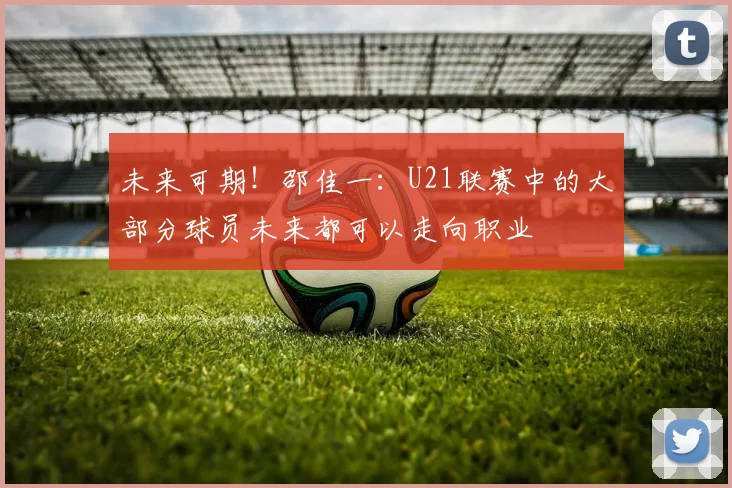 未来可期！邵佳一：U21联赛中的大部分球员未来都可以走向职业