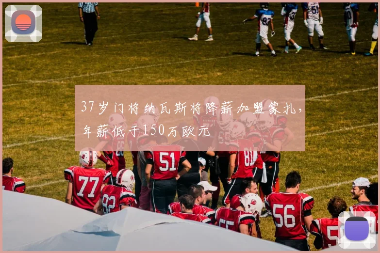 37岁门将纳瓦斯将降薪加盟蒙扎，年薪低于150万欧元