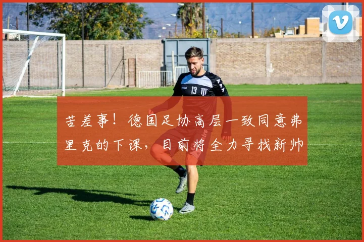 苦差事！德国足协高层一致同意弗里克的下课，目前将全力寻找新帅