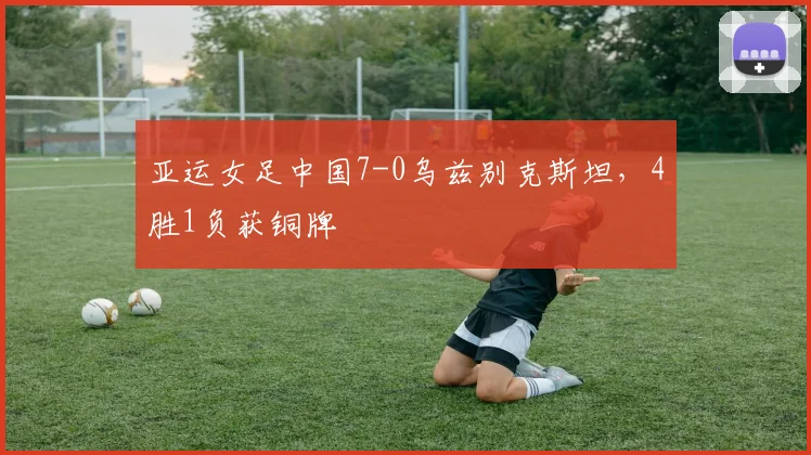 亚运女足中国7-0乌兹别克斯坦，4胜1负获铜牌