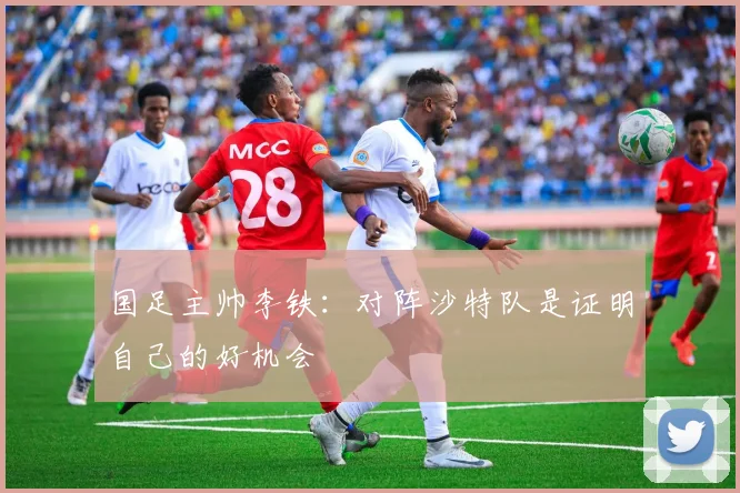 国足主帅李铁：对阵沙特队是证明自己的好机会