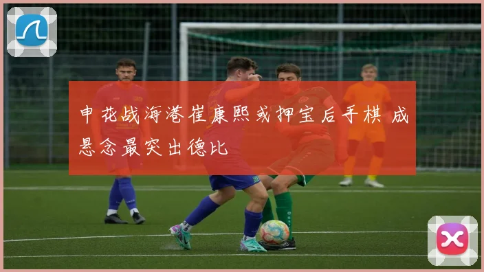 申花战海港崔康熙或押宝后手棋 成悬念最突出德比