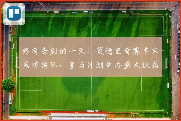 终有告别的一天！莫德里奇赛季末或将离队，皇马计划举办盛大仪式