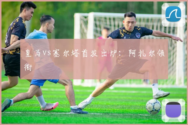 皇马vs塞尔塔首发出炉：阿扎尔领衔