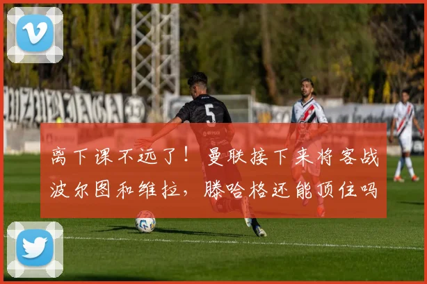 离下课不远了！曼联接下来将客战波尔图和维拉，滕哈格还能顶住吗