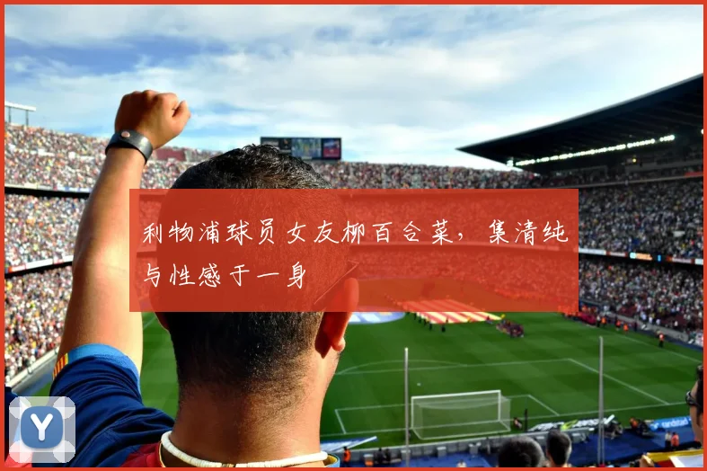 利物浦球员女友柳百合菜，集清纯与性感于一身