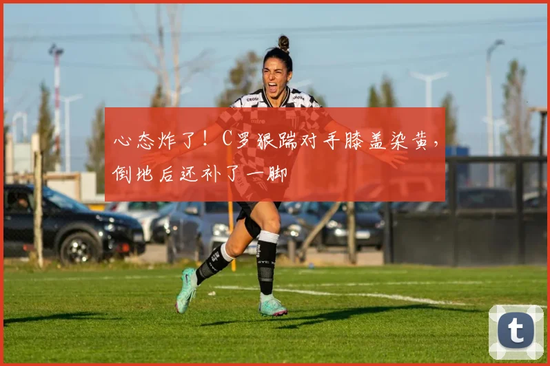 心态炸了！C罗狠踹对手膝盖染黄，倒地后还补了一脚