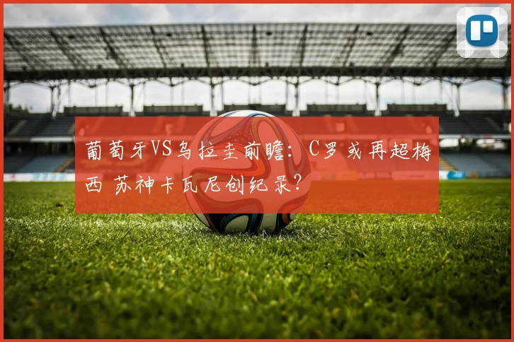 葡萄牙VS乌拉圭前瞻：C罗或再超梅西 苏神卡瓦尼创纪录？