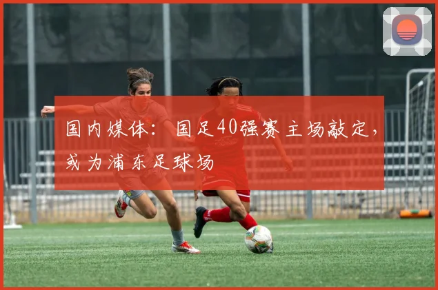 国内媒体：国足40强赛主场敲定，或为浦东足球场