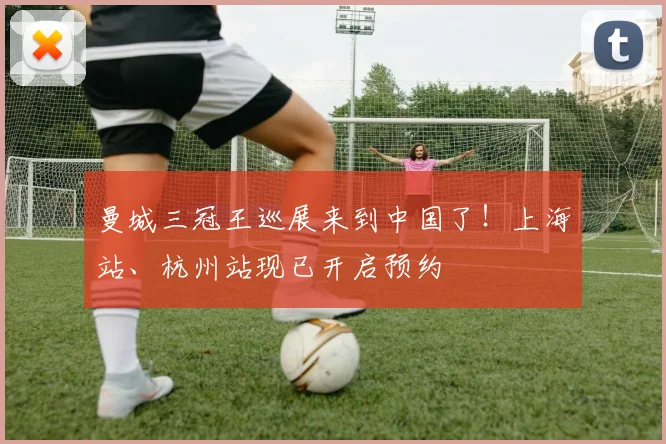 曼城三冠王巡展来到中国了！上海站、杭州站现已开启预约