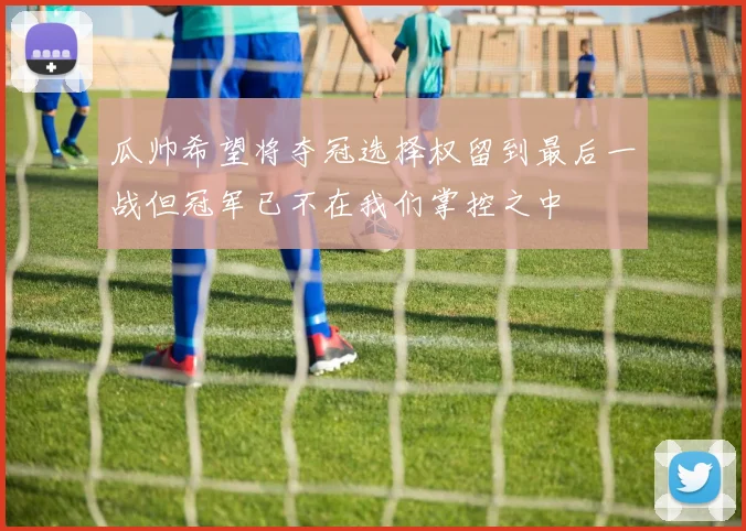 瓜帅希望将夺冠选择权留到最后一战但冠军已不在我们掌控之中
