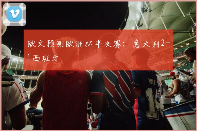 欧文预测欧洲杯半决赛：意大利2-1西班牙