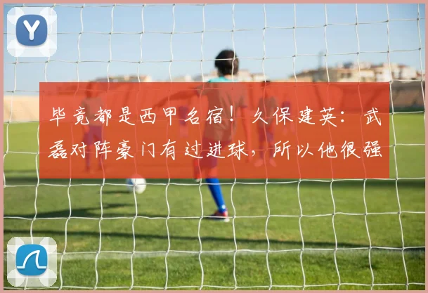 毕竟都是西甲名宿！久保建英：武磊对阵豪门有过进球，所以他很强