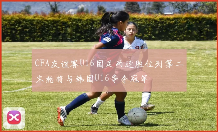CFA友谊赛U16国足两连胜位列第二末轮将与韩国U16争夺冠军