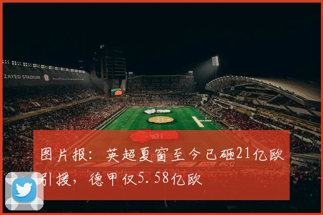 图片报：英超夏窗至今已砸21亿欧引援，德甲仅5.58亿欧